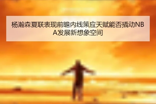 杨瀚森夏联表现前瞻内线策应天赋能否撬动NBA发展新想象空间