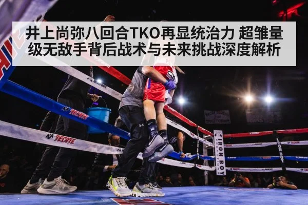 井上尚弥八回合TKO再显统治力 超雏量级无敌手背后战术与未来挑战深度解析