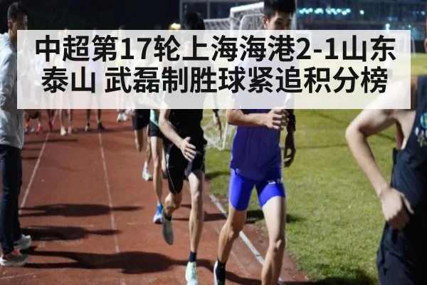 中超第17轮上海海港2-1山东泰山 武磊制胜球紧追积分榜