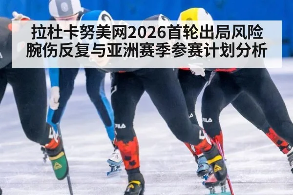 拉杜卡努美网2026首轮出局风险 腕伤反复与亚洲赛季参赛计划分析