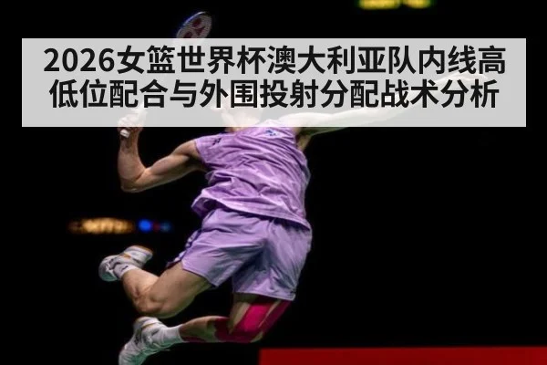 2026女篮世界杯澳大利亚队内线高低位配合与外围投射分配战术分析