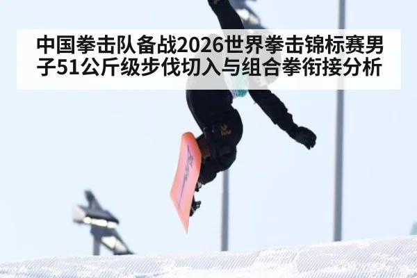 中国拳击队备战2026世界拳击锦标赛男子51公斤级步伐切入与组合拳衔接分析
