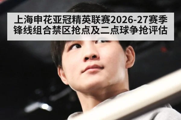 上海申花亚冠精英联赛2026-27赛季锋线组合禁区抢点及二点球争抢评估